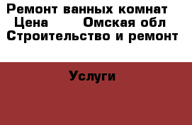 Ремонт ванных комнат › Цена ­ 1 - Омская обл. Строительство и ремонт » Услуги   